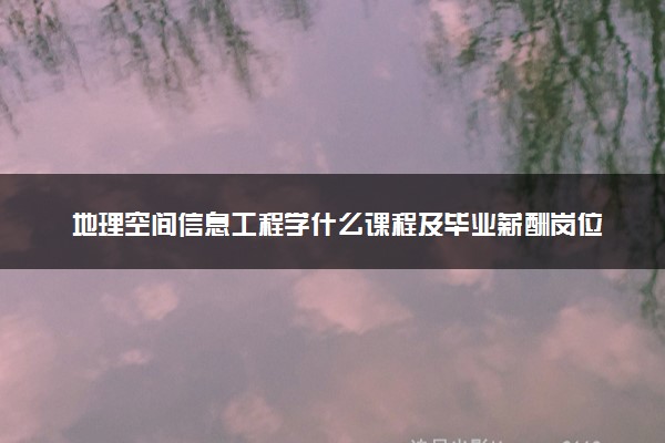 地理空间信息工程学什么课程及毕业薪酬岗位去向 就业前景怎么样