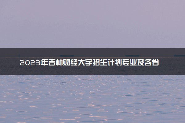 2023年吉林财经大学招生计划专业及各省录取分数线位次