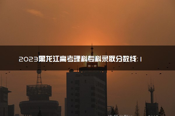 2023黑龙江高考理科专科录取分数线：160