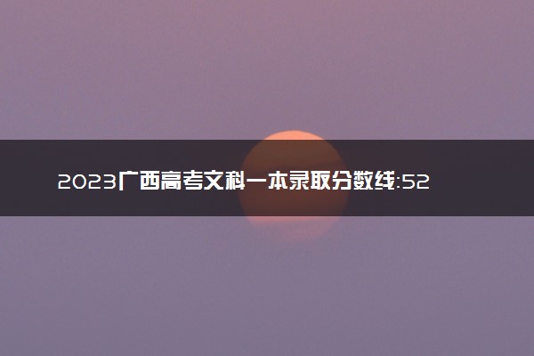 2023广西高考文科一本录取分数线：528