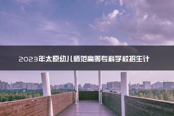 2023年太原幼儿师范高等专科学校招生计划专业及各省录取分数线位次