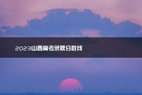 2023山西高考录取分数线