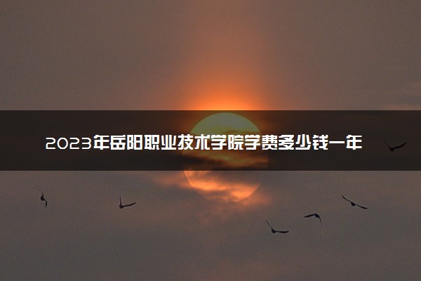 2023年岳阳职业技术学院学费多少钱一年及各专业收费标准查询 大约需要多少费用