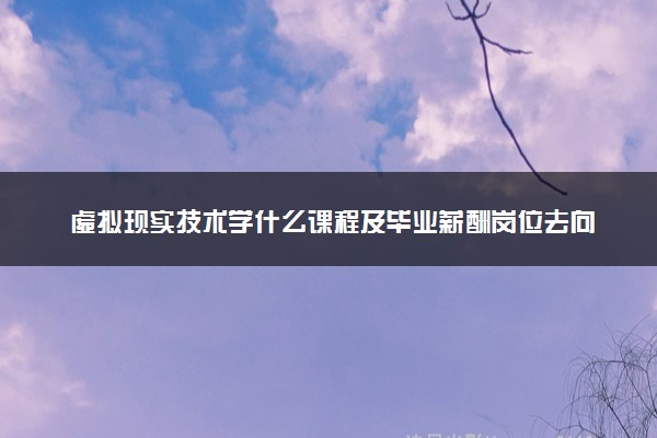 虚拟现实技术学什么课程及毕业薪酬岗位去向 就业前景怎么样