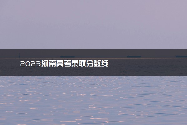 2023河南高考录取分数线