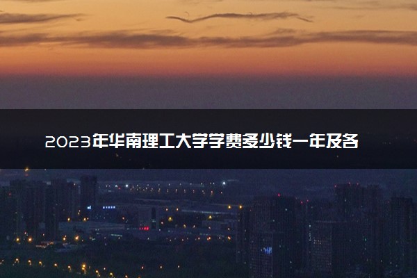 2023年华南理工大学学费多少钱一年及各专业收费标准查询 大约需要多少费用