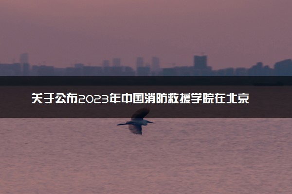 关于公布2023年中国消防救援学院在北京市招收青年学生考核测试名单的通知