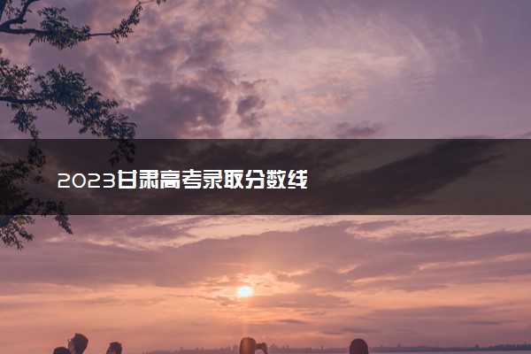 2023甘肃高考录取分数线