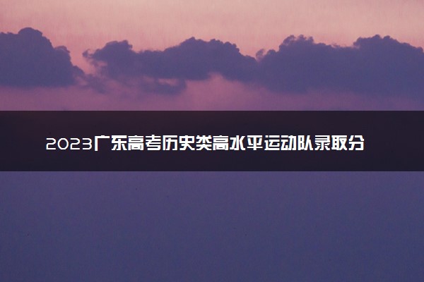 2023广东高考历史类高水平运动队录取分数线：457