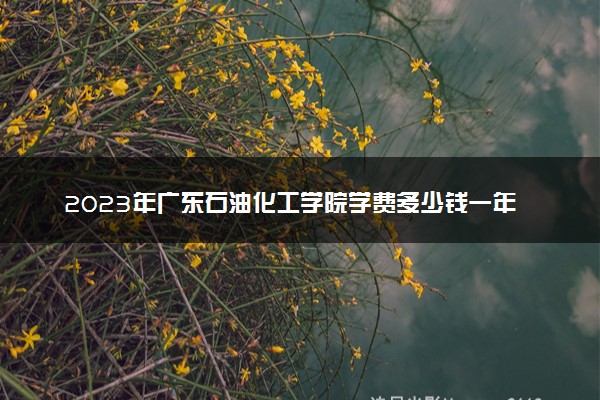 2023年广东石油化工学院学费多少钱一年及各专业收费标准查询 大约需要多少费用