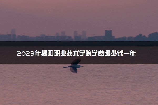 2023年揭阳职业技术学院学费多少钱一年及各专业收费标准查询 大约需要多少费用