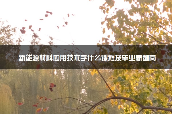 新能源材料应用技术学什么课程及毕业薪酬岗位去向 就业前景怎么样