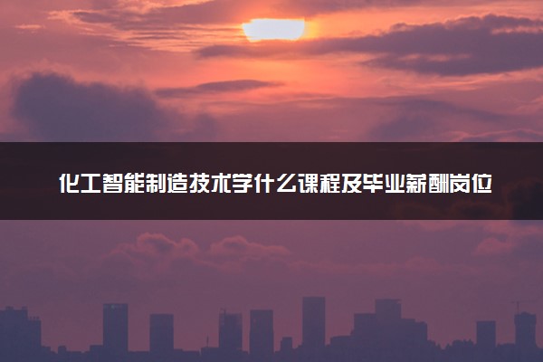 化工智能制造技术学什么课程及毕业薪酬岗位去向 就业前景怎么样