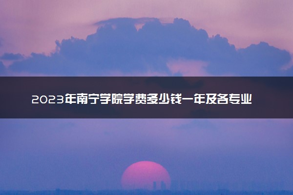 2023年南宁学院学费多少钱一年及各专业收费标准查询 大约需要多少费用