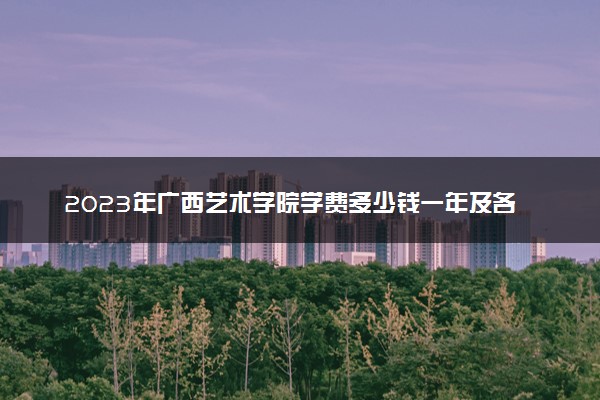 2023年广西艺术学院学费多少钱一年及各专业收费标准查询 大约需要多少费用