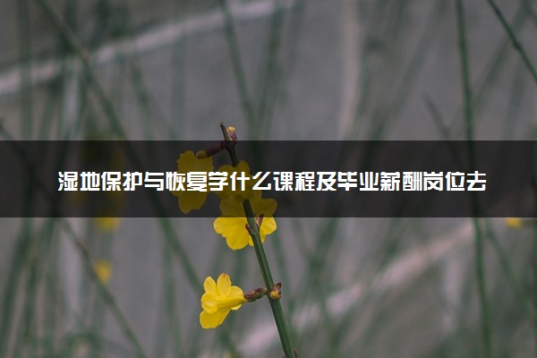 湿地保护与恢复学什么课程及毕业薪酬岗位去向 就业前景怎么样