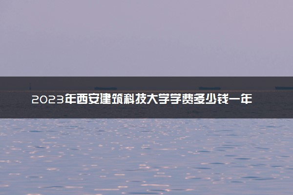 2023年西安建筑科技大学学费多少钱一年及各专业收费标准查询 大约需要多少费用