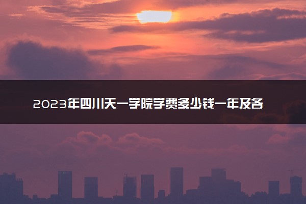 2023年四川天一学院学费多少钱一年及各专业收费标准查询 大约需要多少费用