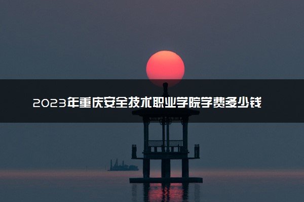 2023年重庆安全技术职业学院学费多少钱一年及各专业收费标准查询 大约需要多少费用