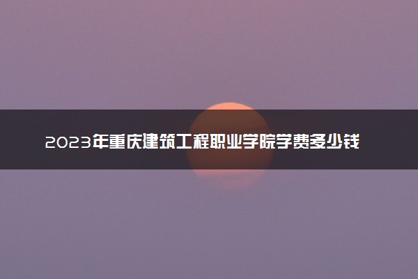 2023年重庆建筑工程职业学院学费多少钱一年及各专业收费标准查询 大约需要多少费用