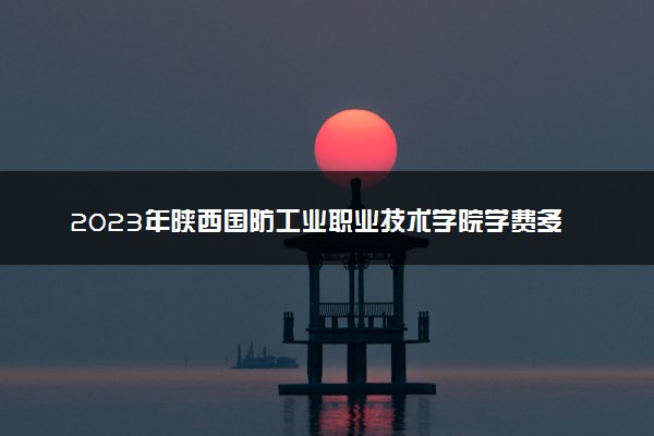 2023年陕西国防工业职业技术学院学费多少钱一年及各专业收费标准查询 大约需要多少费用