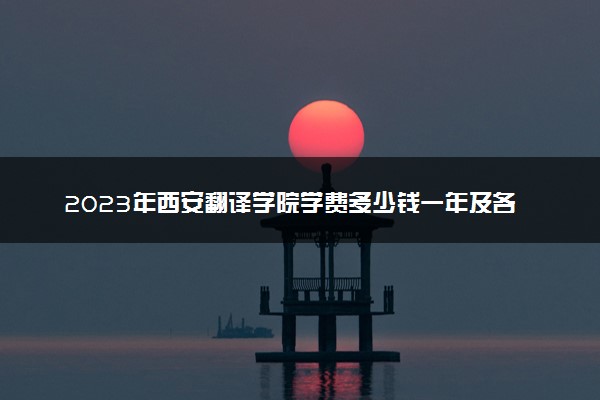 2023年西安翻译学院学费多少钱一年及各专业收费标准查询 大约需要多少费用