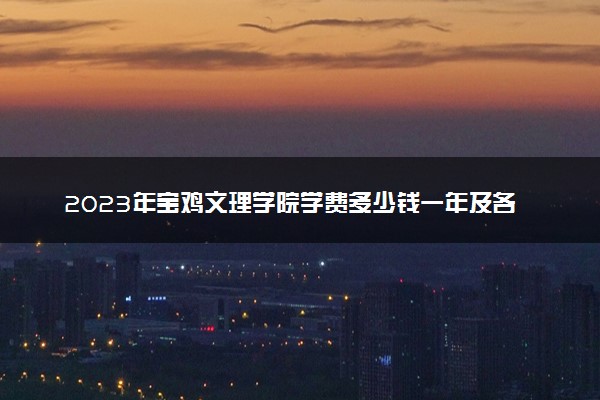 2023年宝鸡文理学院学费多少钱一年及各专业收费标准查询 大约需要多少费用