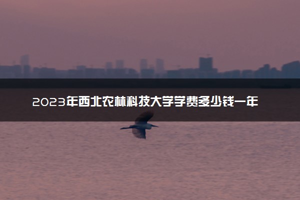 2023年西北农林科技大学学费多少钱一年及各专业收费标准查询 大约需要多少费用