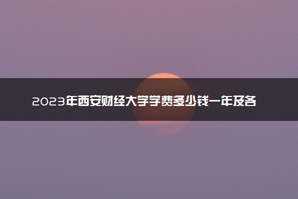2023年西安财经大学学费多少钱一年及各专业收费标准查询 大约需要多少费用