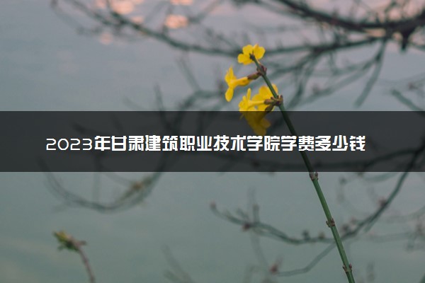 2023年甘肃建筑职业技术学院学费多少钱一年及各专业收费标准查询 大约需要多少费用