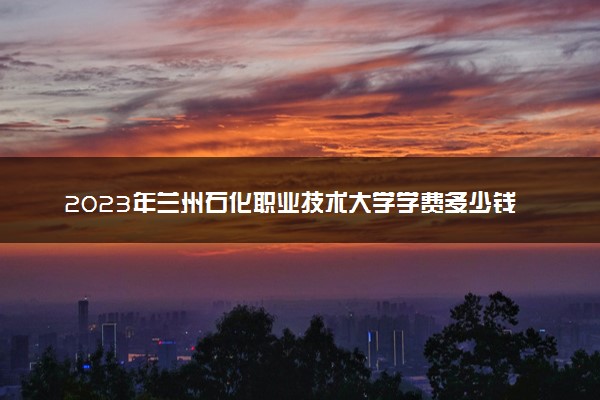 2023年兰州石化职业技术大学学费多少钱一年及各专业收费标准查询 大约需要多少费用