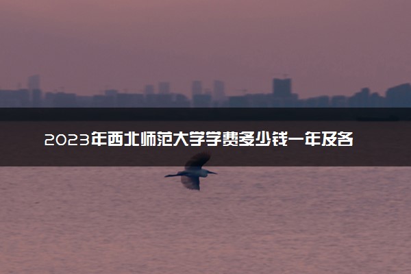 2023年西北师范大学学费多少钱一年及各专业收费标准查询 大约需要多少费用
