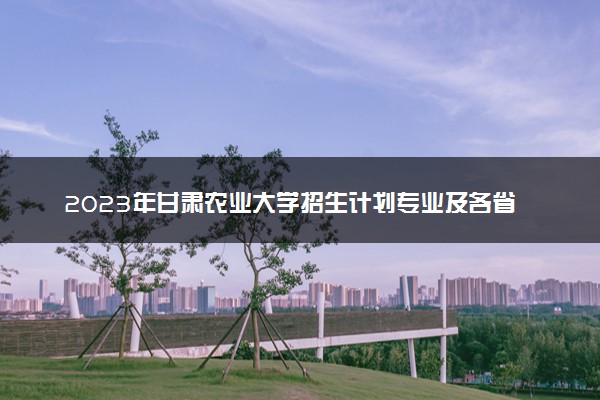 2023年甘肃农业大学招生计划专业及各省录取分数线位次