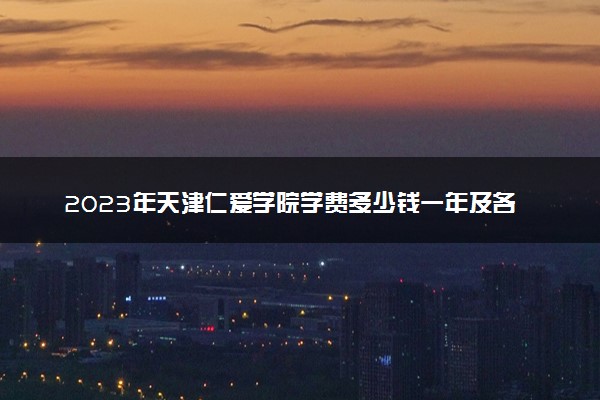 2023年天津仁爱学院学费多少钱一年及各专业收费标准查询 大约需要多少费用