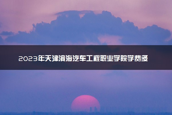 2023年天津滨海汽车工程职业学院学费多少钱一年及各专业收费标准查询 大约需要多少费用