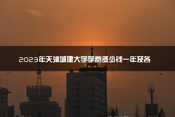 2023年天津城建大学学费多少钱一年及各专业收费标准查询 大约需要多少费用