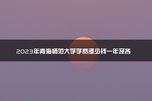 2023年青海师范大学学费多少钱一年及各专业收费标准查询 大约需要多少费用