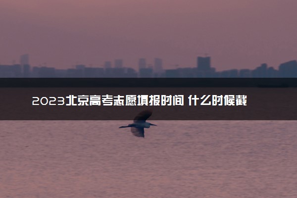 2023北京高考志愿填报时间 什么时候截止填报