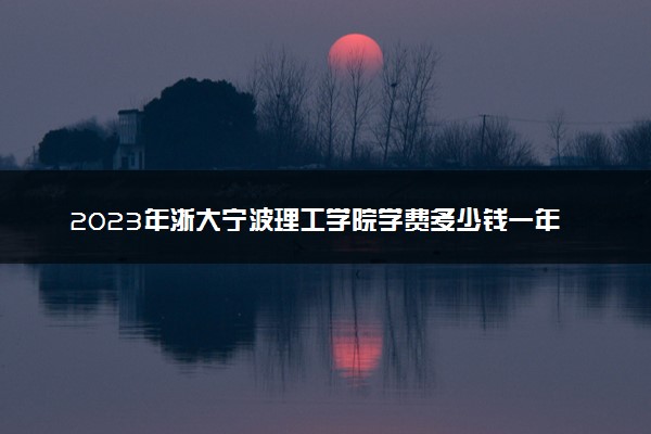 2023年浙大宁波理工学院学费多少钱一年及各专业收费标准查询 大约需要多少费用