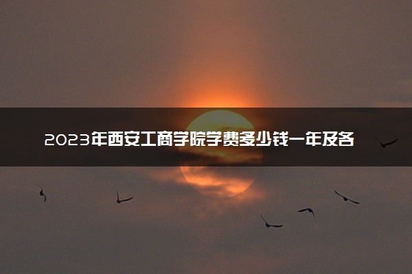 2023年西安工商学院学费多少钱一年及各专业收费标准查询 大约需要多少费用