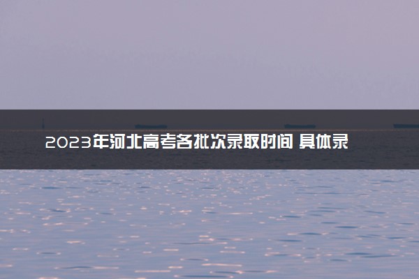 2023年河北高考各批次录取时间 具体录取时间安排