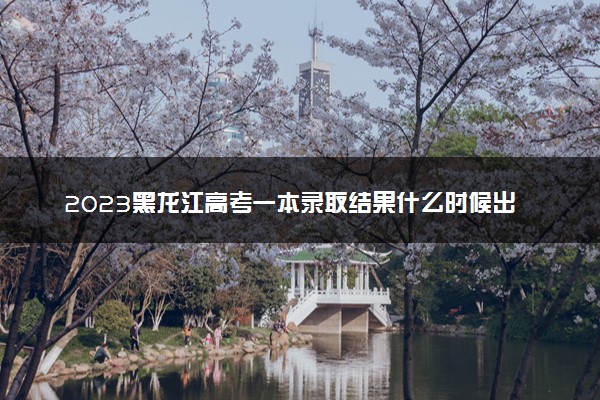 2023黑龙江高考一本录取结果什么时候出 几天知道录取结果