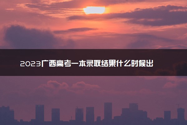 2023广西高考一本录取结果什么时候出 几天知道录取结果