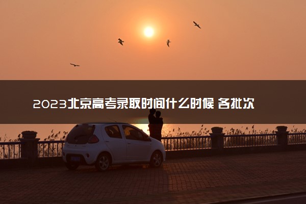 2023北京高考录取时间什么时候 各批次录取时间安排