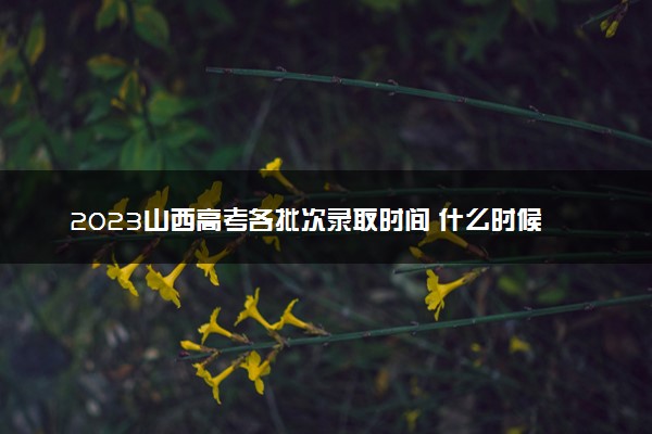 2023山西高考各批次录取时间 什么时候录取