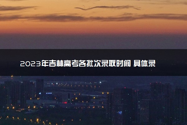 2023年吉林高考各批次录取时间 具体录取时间安排