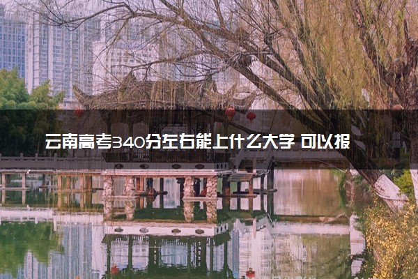 云南高考340分左右能上什么大学 可以报哪些公办院校(2023报考推荐)