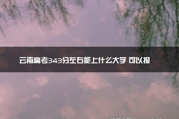 云南高考343分左右能上什么大学 可以报哪些公办院校(2023报考推荐)