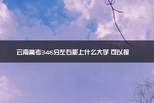 云南高考346分左右能上什么大学 可以报哪些公办院校(2023报考推荐)