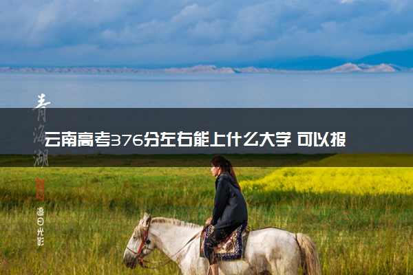 云南高考376分左右能上什么大学 可以报哪些公办院校(2023报考推荐)